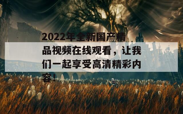 2022年全新国产精品视频在线观看，让我们一起享受高清精彩内容！