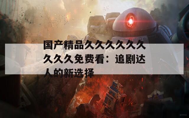 国产精品久久久久久久久久久免费看：追剧达人的新选择