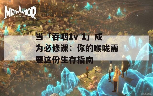 当「吞咽1v 1」成为必修课：你的喉咙需要这份生存指南