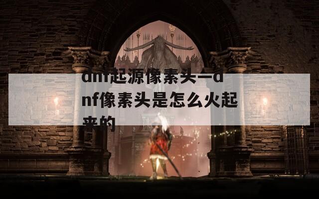 dnf起源像素头—dnf像素头是怎么火起来的