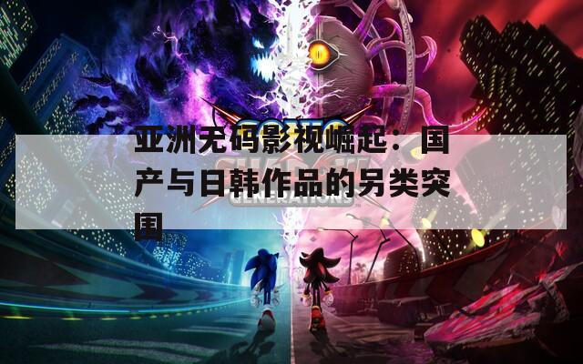 亚洲无码影视崛起：国产与日韩作品的另类突围