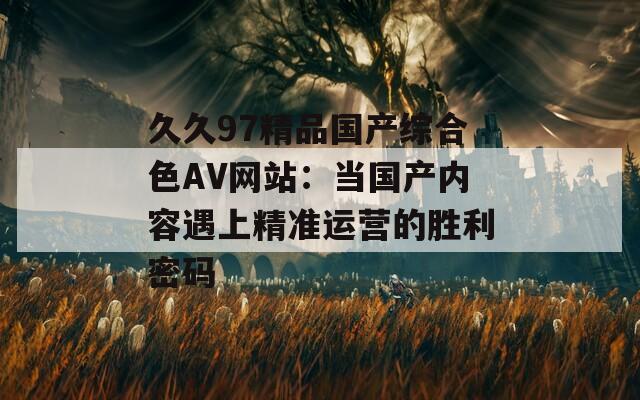 久久97精品国产综合色AV网站：当国产内容遇上精准运营的胜利密码