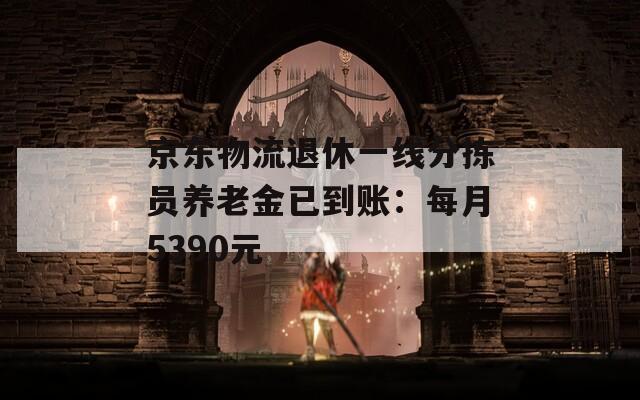 京东物流退休一线分拣员养老金已到账：每月5390元