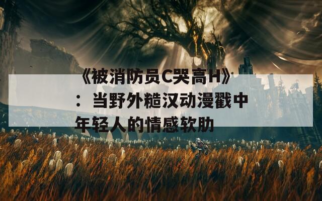 《被消防员C哭高H》：当野外糙汉动漫戳中年轻人的情感软肋