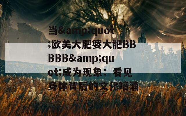 当&quot;欧美大肥婆大肥BBBBB&quot;成为现象：看见身体背后的文化暗涌