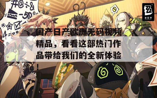 国产日产欧洲无码视频精品，看看这部热门作品带给我们的全新体验！