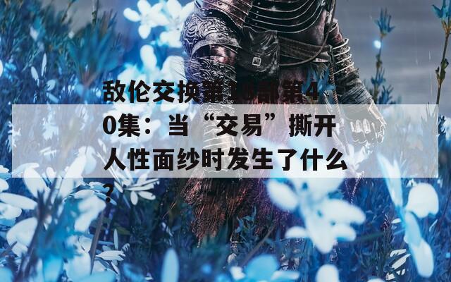 敌伦交换第18部第40集：当“交易”撕开人性面纱时发生了什么？