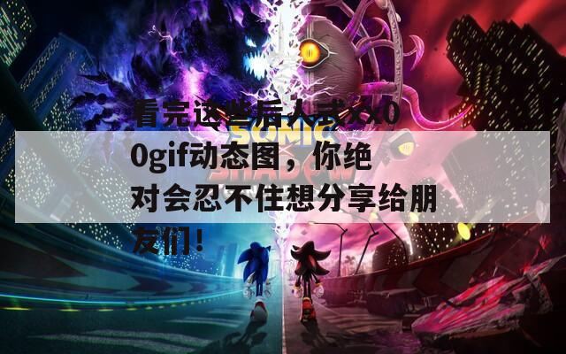 看完这些后人式xx00gif动态图，你绝对会忍不住想分享给朋友们！