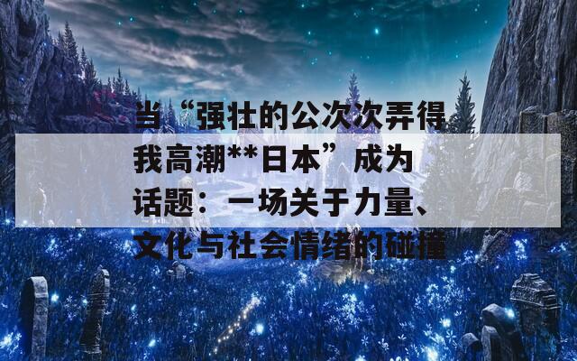 当“强壮的公次次弄得我高潮**日本”成为话题：一场关于力量、文化与社会情绪的碰撞