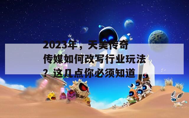 2023年，天美传奇传媒如何改写行业玩法？这几点你必须知道