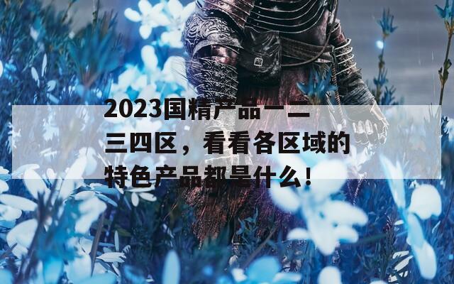 2023国精产品一二三四区，看看各区域的特色产品都是什么！