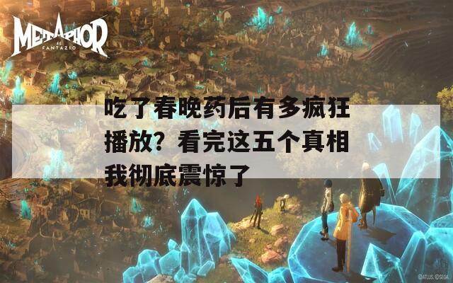 吃了春晚药后有多疯狂播放？看完这五个真相我彻底震惊了