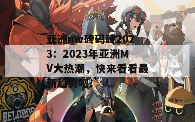 亚洲mv砖码砖2023：2023年亚洲MV大热潮，快来看看最新趋势吧！