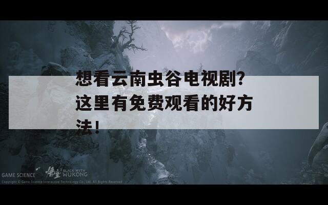 想看云南虫谷电视剧？这里有免费观看的好方法！