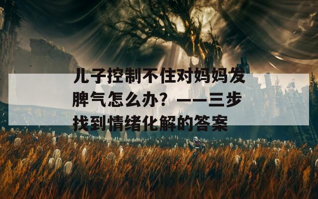 儿子控制不住对妈妈发脾气怎么办？——三步找到情绪化解的答案