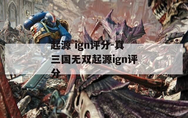 起源 ign评分-真三国无双起源ign评分