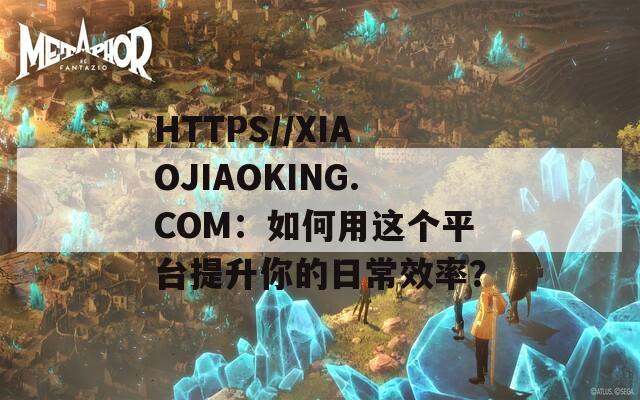 HTTPS//XIAOJIAOKING.COM：如何用这个平台提升你的日常效率？