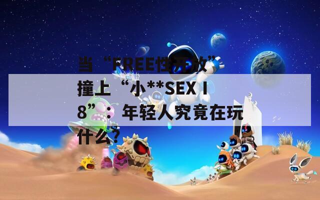 当“FREE性开放”撞上“小**SEXⅠ8”：年轻人究竟在玩什么？