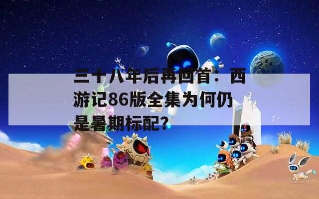 三十八年后再回首：西游记86版全集为何仍是暑期标配？