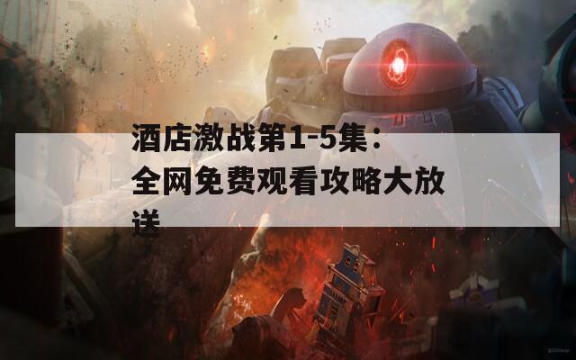 酒店激战第1-5集：全网免费观看攻略大放送