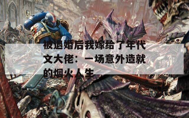 被退婚后我嫁给了年代文大佬：一场意外造就的烟火人生