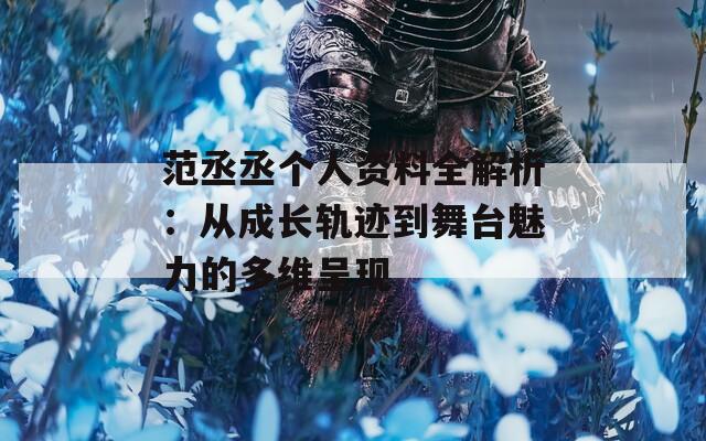 范丞丞个人资料全解析：从成长轨迹到舞台魅力的多维呈现