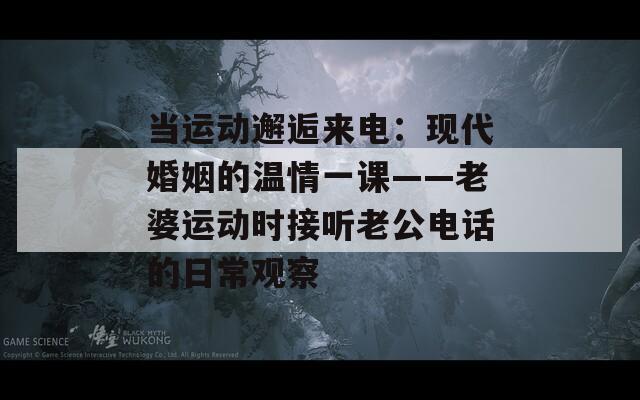 当运动邂逅来电：现代婚姻的温情一课——老婆运动时接听老公电话的日常观察