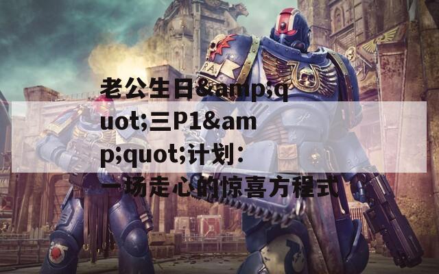 老公生日&quot;三P1&quot;计划：一场走心的惊喜方程式