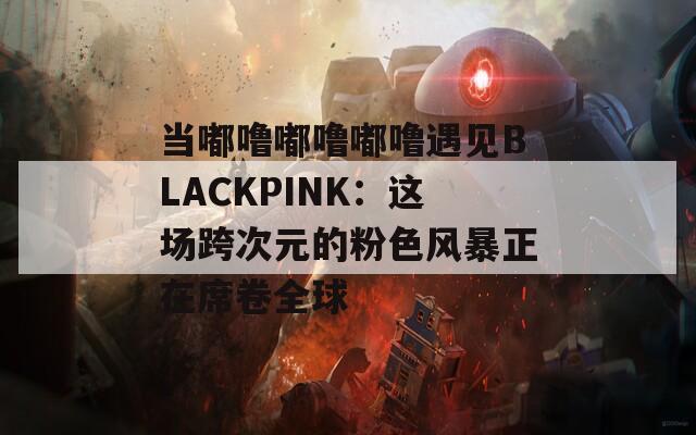 当嘟噜嘟噜嘟噜遇见BLACKPINK：这场跨次元的粉色风暴正在席卷全球