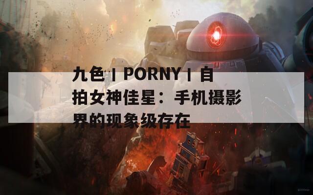 九色丨PORNY丨自拍女神佳星：手机摄影界的现象级存在