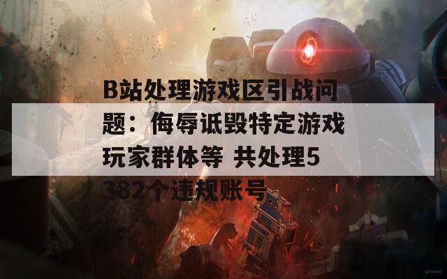 B站处理游戏区引战问题：侮辱诋毁特定游戏玩家群体等 共处理5382个违规账号