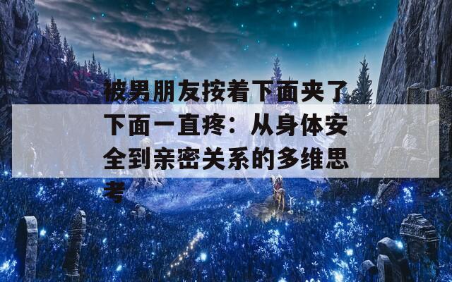 被男朋友按着下面夹了下面一直疼：从身体安全到亲密关系的多维思考