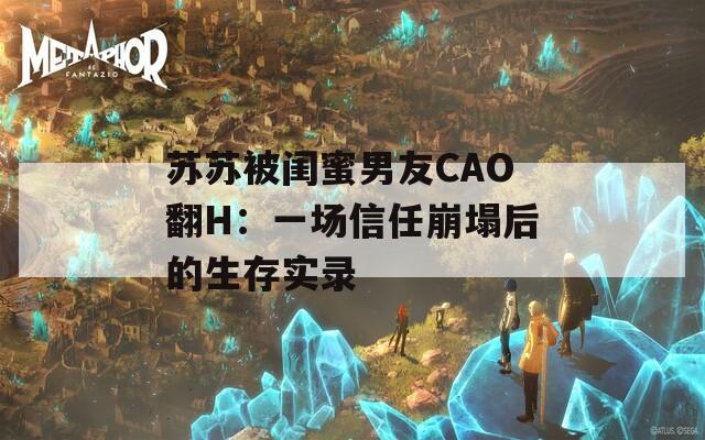 苏苏被闺蜜男友CAO翻H：一场信任崩塌后的生存实录