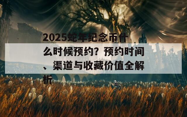 2025蛇年纪念币什么时候预约？预约时间、渠道与收藏价值全解析