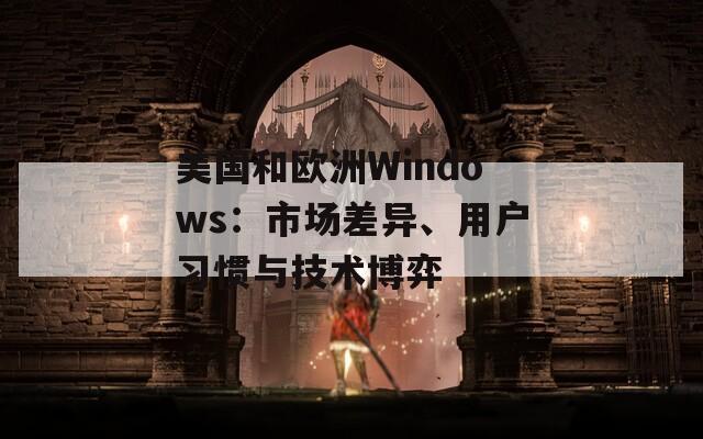 美国和欧洲Windows：市场差异、用户习惯与技术博弈