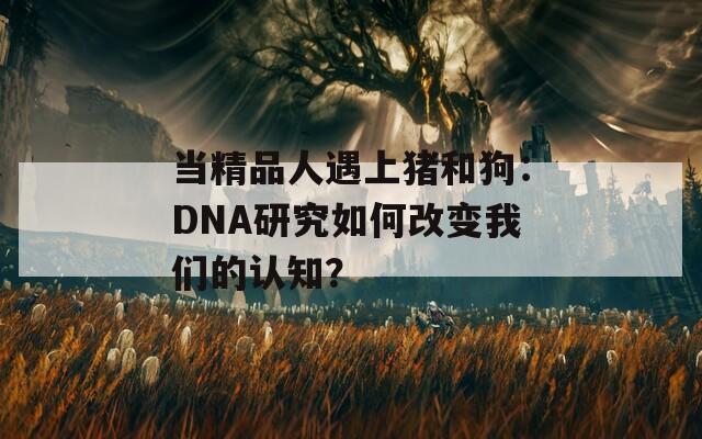 当精品人遇上猪和狗：DNA研究如何改变我们的认知？