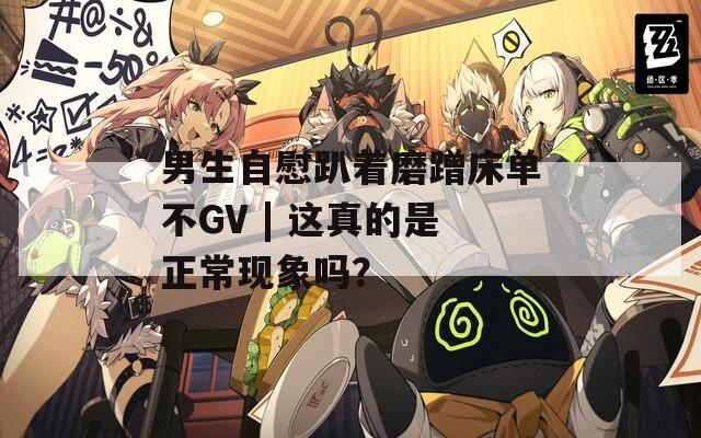 男生自慰趴着磨蹭床单不GV | 这真的是正常现象吗？