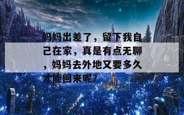 妈妈出差了，留下我自己在家，真是有点无聊，妈妈去外地又要多久才能回来呢？