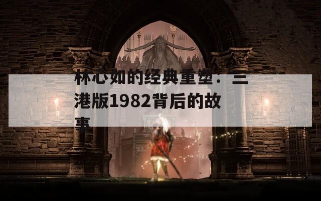 林心如的经典重塑：三港版1982背后的故事