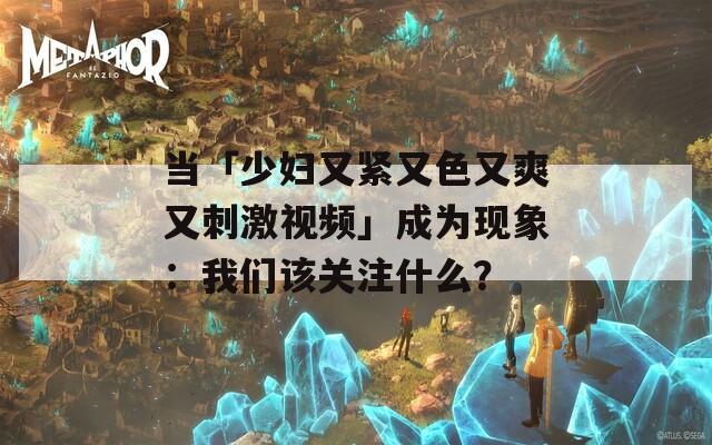 当「少妇又紧又色又爽又刺激视频」成为现象：我们该关注什么？