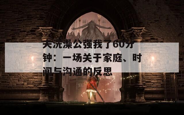 夫洗澡公强我了60分钟：一场关于家庭、时间与沟通的反思