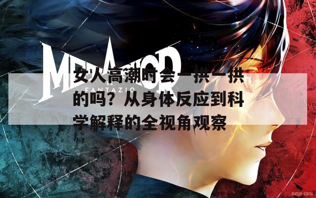 女人高潮时会一拱一拱的吗？从身体反应到科学解释的全视角观察