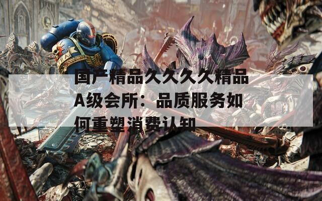 国产精品久久久久精品A级会所：品质服务如何重塑消费认知