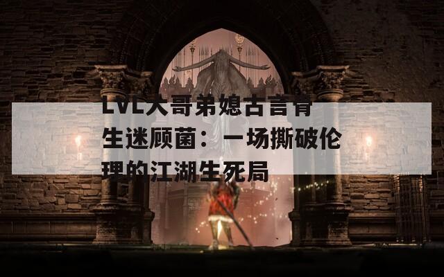 LVL大哥弟媳古言骨生迷顾菌：一场撕破伦理的江湖生死局