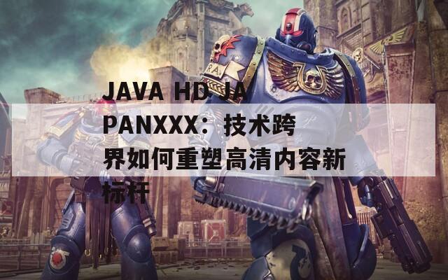 JAVA HD JAPANXXX：技术跨界如何重塑高清内容新标杆