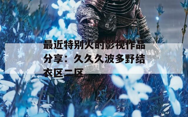 最近特别火的影视作品分享：久久久波多野结衣区二区