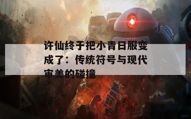 许仙终于把小青日服变成了：传统符号与现代审美的碰撞