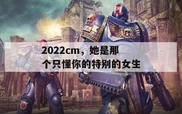 2022cm，她是那个只懂你的特别的女生