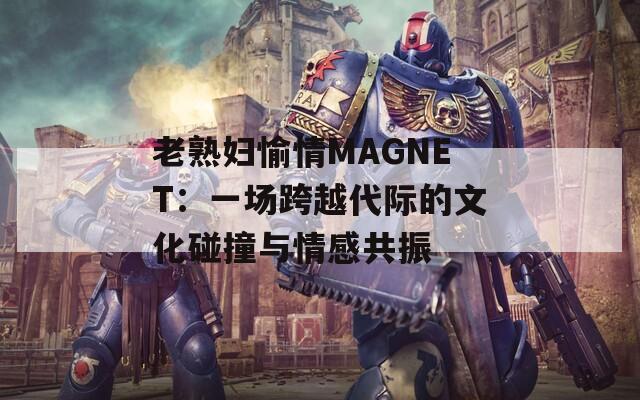 老熟妇愉情MAGNET：一场跨越代际的文化碰撞与情感共振