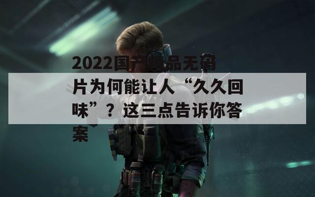 2022国产精品无码片为何能让人“久久回味”？这三点告诉你答案